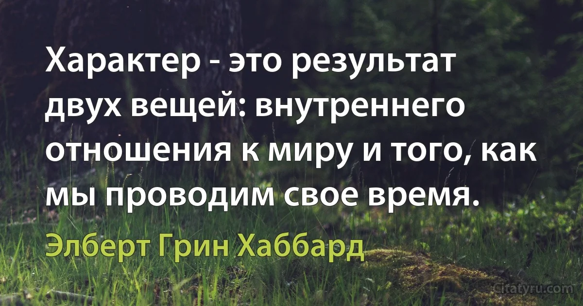 Характер - это результат двух вещей: внутреннего отношения к миру и того, как мы проводим свое время. (Элберт Грин Хаббард)