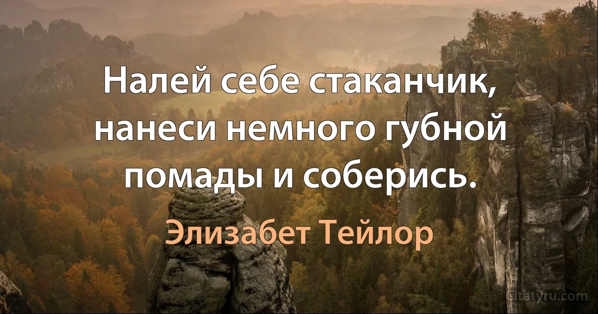 Налей себе стаканчик, нанеси немного губной помады и соберись. (Элизабет Тейлор)