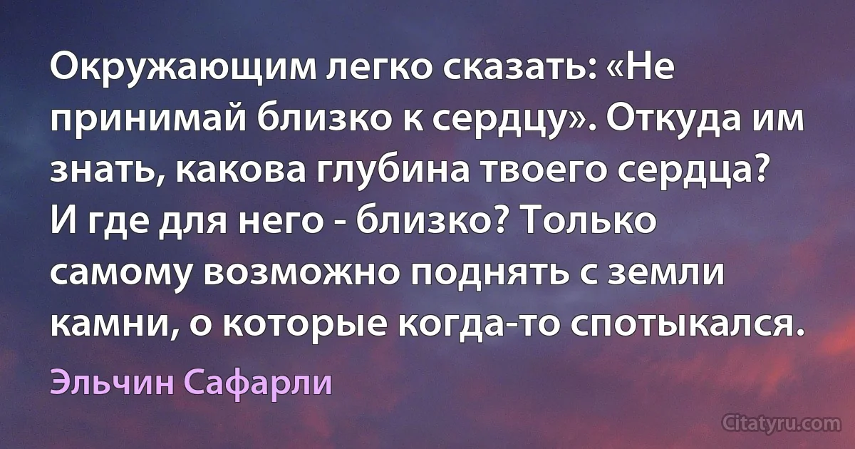 Окружающим легко сказать: «Не принимай близко к сердцу». Откуда им знать, какова глубина твоего сердца? И где для него - близко? Только самому возможно поднять с земли камни, о которые когда-то спотыкался. (Эльчин Сафарли)