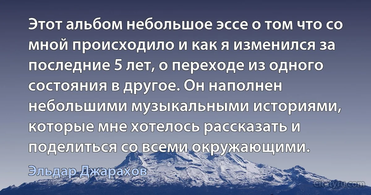 Этот альбом небольшое эссе о том что со мной происходило и как я изменился за последние 5 лет, о переходе из одного состояния в другое. Он наполнен небольшими музыкальными историями, которые мне хотелось рассказать и поделиться со всеми окружающими. (Эльдар Джарахов)