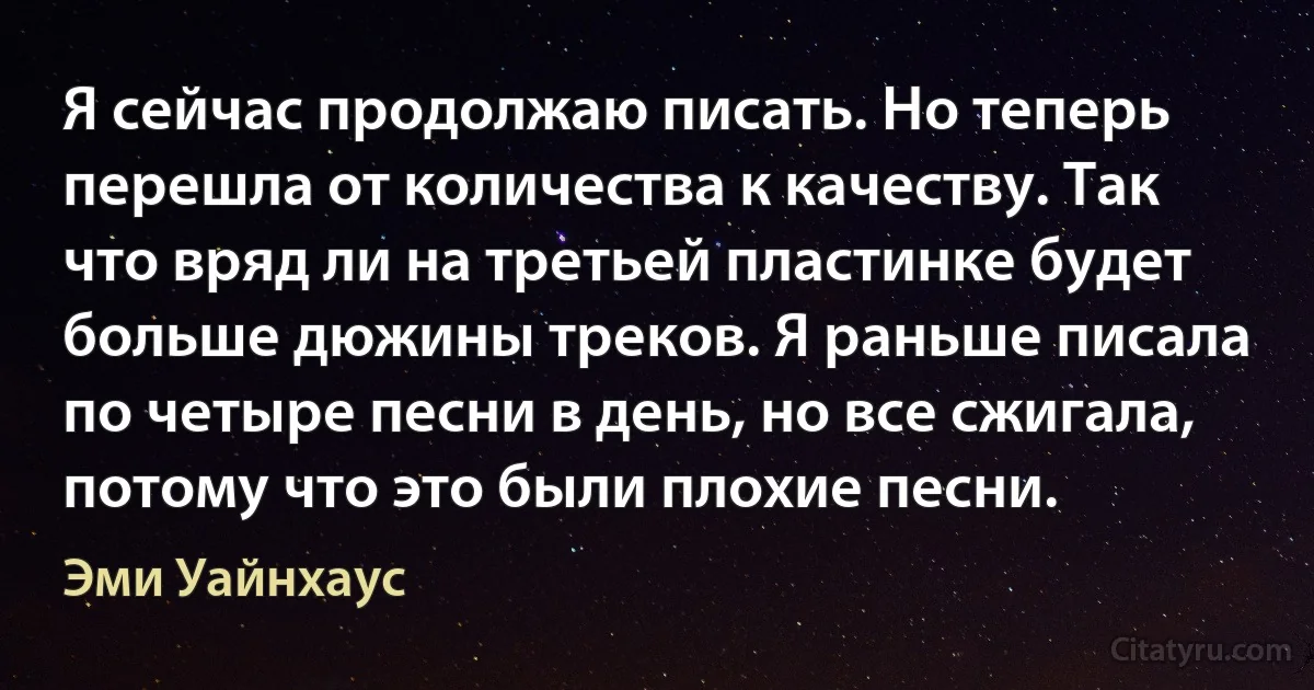 Я сейчас продолжаю писать. Но теперь перешла от количества к качеству. Так что вряд ли на третьей пластинке будет больше дюжины треков. Я раньше писала по четыре песни в день, но все сжигала, потому что это были плохие песни. (Эми Уайнхаус)