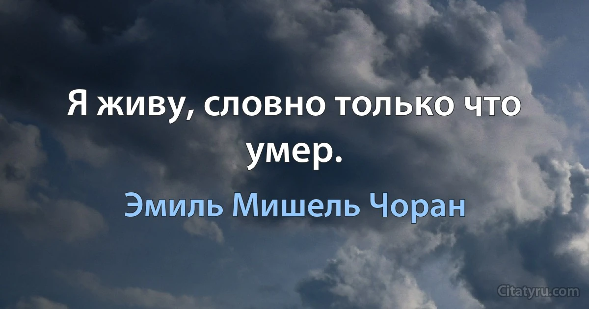 Я живу, словно только что умер. (Эмиль Мишель Чоран)