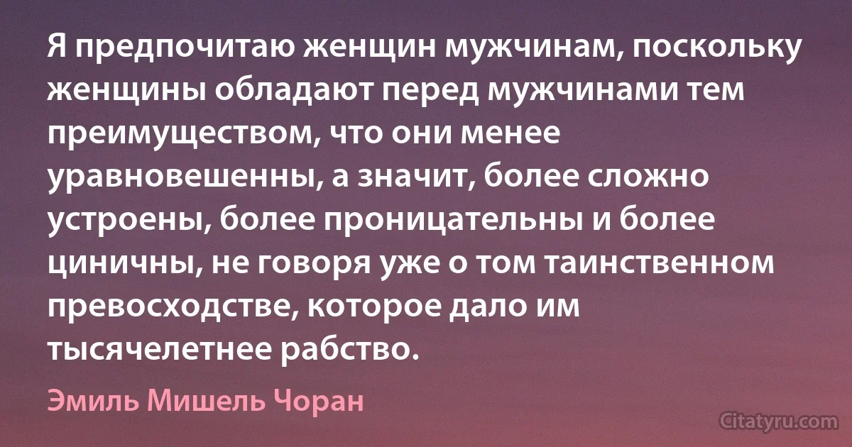 Я предпочитаю женщин мужчинам, поскольку женщины обладают перед мужчинами тем преимуществом, что они менее уравновешенны, а значит, более сложно устроены, более проницательны и более циничны, не говоря уже о том таинственном превосходстве, которое дало им тысячелетнее рабство. (Эмиль Мишель Чоран)