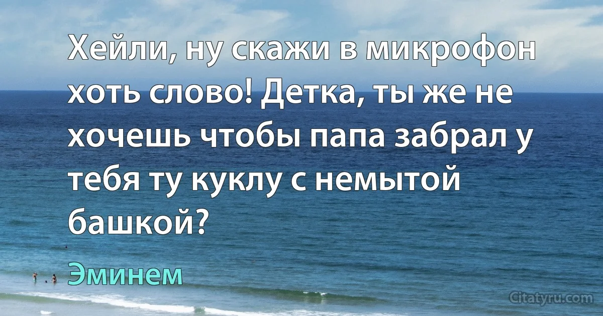 Хейли, ну скажи в микрофон хоть слово! Детка, ты же не хочешь чтобы папа забрал у тебя ту куклу с немытой башкой? (Эминем)