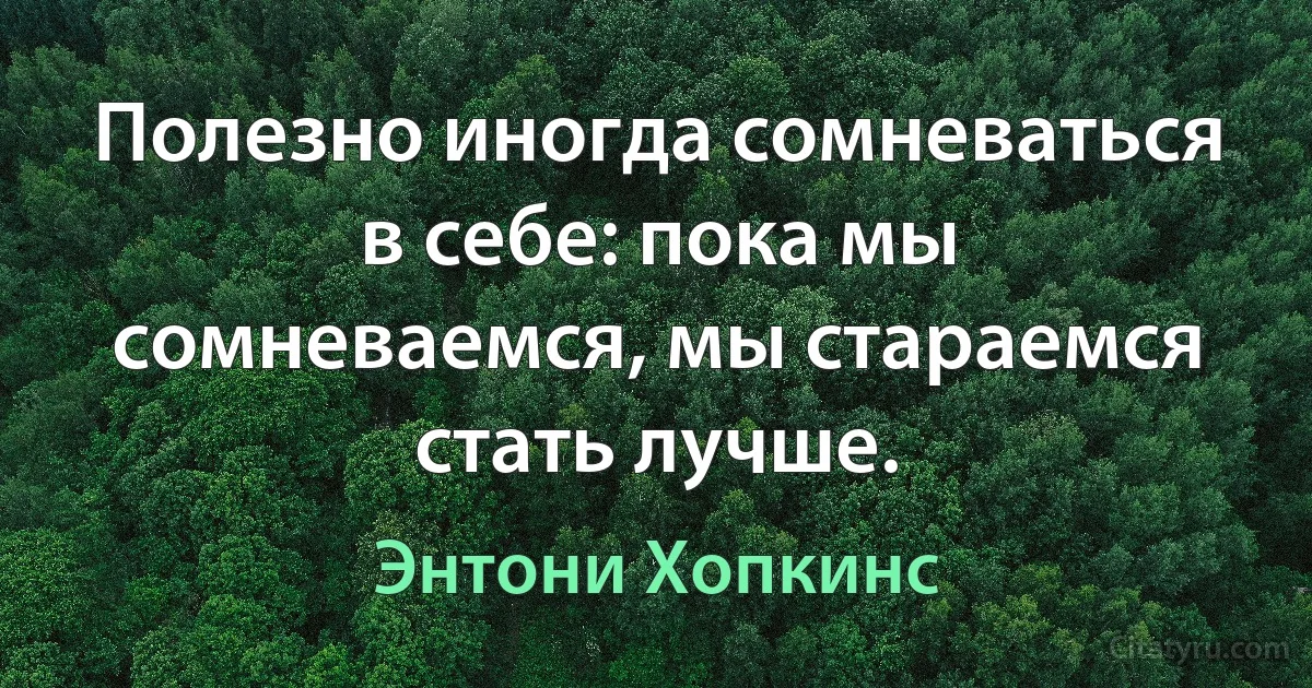 Полезно иногда сомневаться в себе: пока мы сомневаемся, мы стараемся стать лучше. (Энтони Хопкинс)