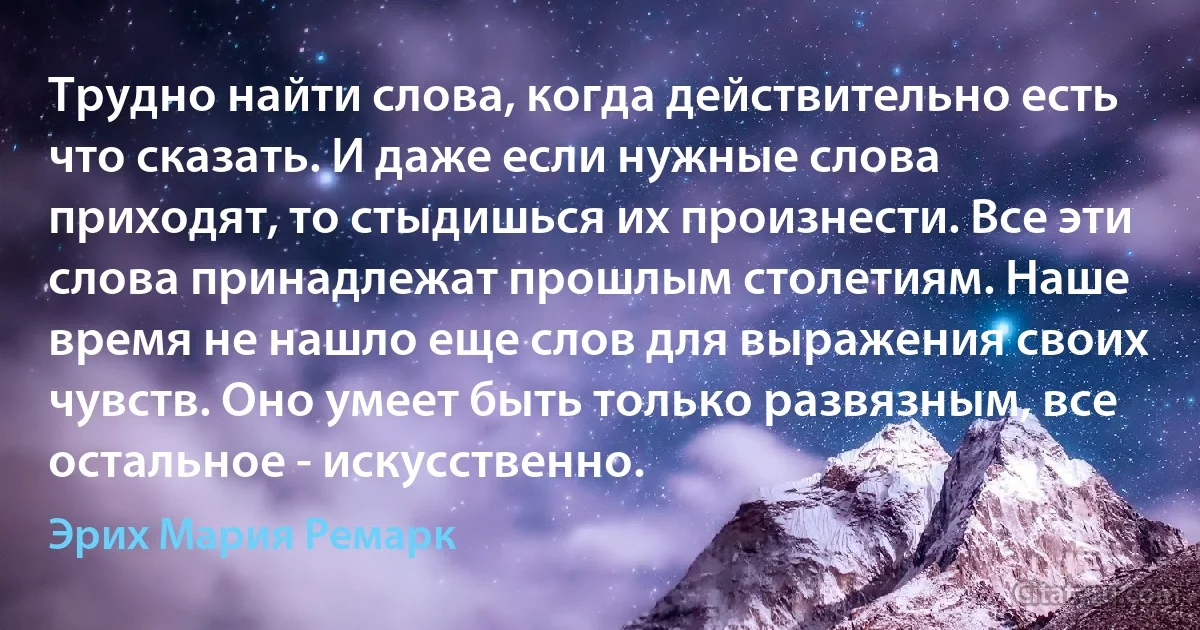 Трудно найти слова, когда действительно есть что сказать. И даже если нужные слова приходят, то стыдишься их произнести. Все эти слова принадлежат прошлым столетиям. Наше время не нашло еще слов для выражения своих чувств. Оно умеет быть только развязным, все остальное - искусственно. (Эрих Мария Ремарк)