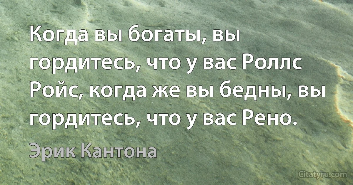 Когда вы богаты, вы гордитесь, что у вас Роллс Ройс, когда же вы бедны, вы гордитесь, что у вас Рено. (Эрик Кантона)