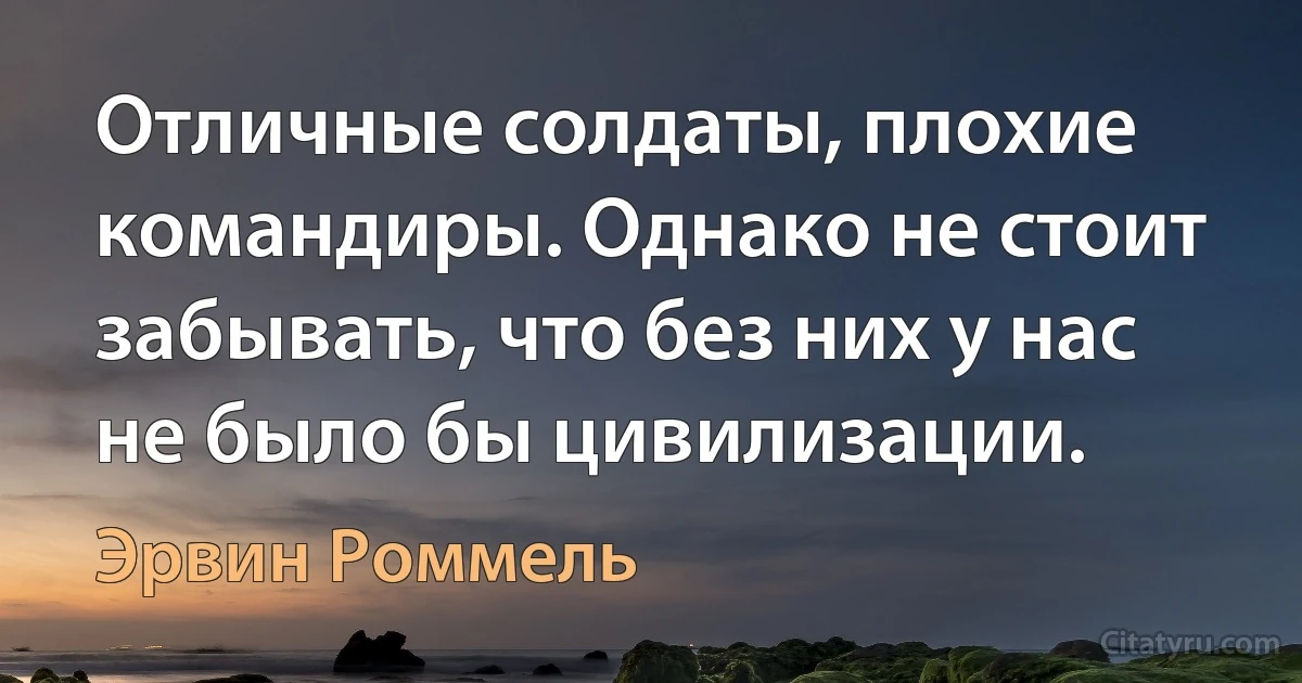 Отличные солдаты, плохие командиры. Однако не стоит забывать, что без них у нас не было бы цивилизации. (Эрвин Роммель)