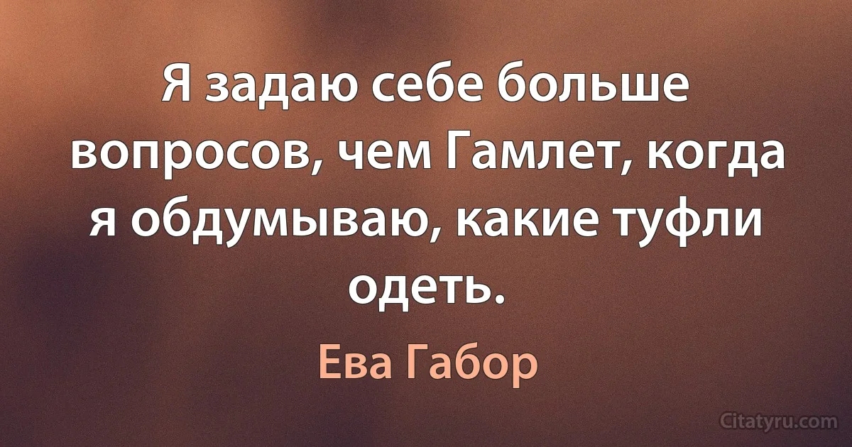 Я задаю себе больше вопросов, чем Гамлет, когда я обдумываю, какие туфли одеть. (Ева Габор)