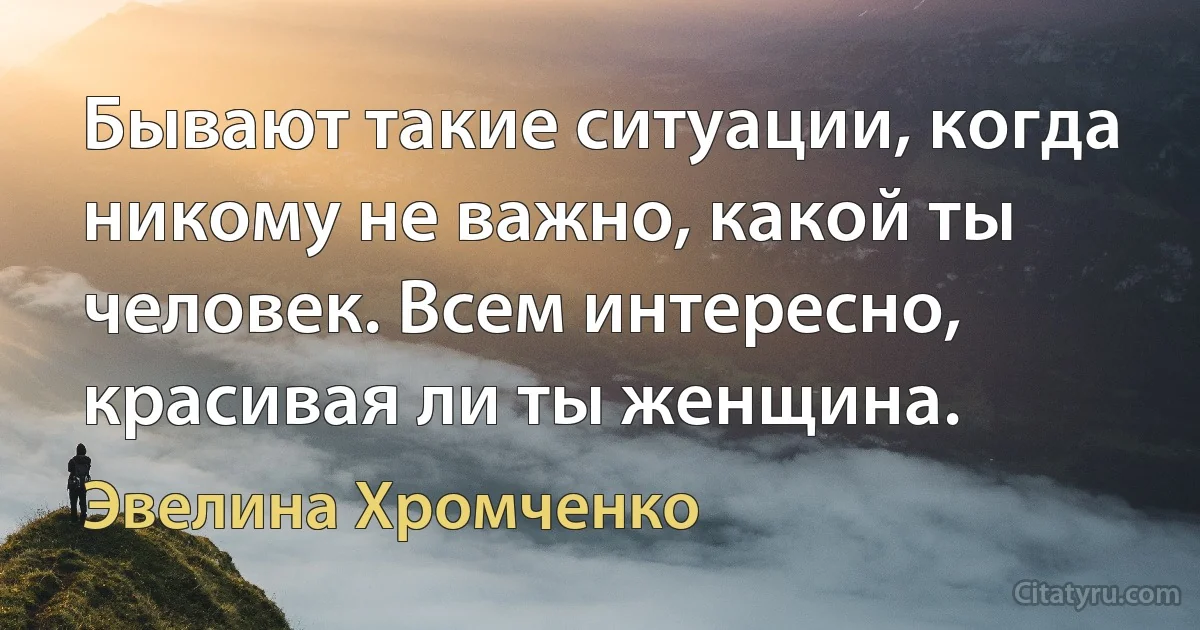 Бывают такие ситуации, когда никому не важно, какой ты человек. Всем интересно, красивая ли ты женщина. (Эвелина Хромченко)