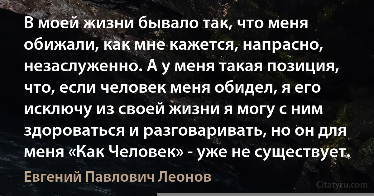 В моей жизни бывало так, что меня обижали, как мне кажется, напрасно, незаслуженно. А у меня такая позиция, что, если человек меня обидел, я его исключу из своей жизни я могу с ним здороваться и разговаривать, но он для меня «Как Человек» - уже не существует. (Евгений Павлович Леонов)