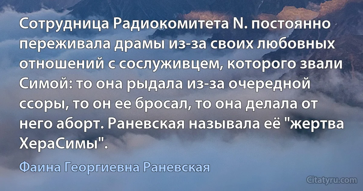 Сотрудница Радиокомитета N. постоянно переживала драмы из-за своих любовных отношений с сослуживцем, которого звали Симой: то она рыдала из-за очередной ссоры, то он ее бросал, то она делала от него аборт. Раневская называла её "жертва ХераСимы". (Фаина Георгиевна Раневская)