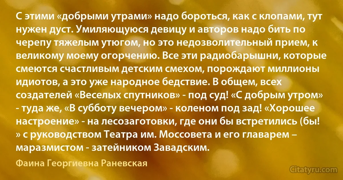 С этими «добрыми утрами» надо бороться, как с клопами, тут нужен дуст. Умиляющуюся девицу и авторов надо бить по черепу тяжелым утюгом, но это недозволительный прием, к великому моему огорчению. Все эти радиобарышни, которые смеются счастливым детским смехом, порождают миллионы идиотов, а это уже народное бедствие. В общем, всех создателей «Веселых спутников» - под суд! «С добрым утром» - туда же, «В субботу вечером» - коленом под зад! «Хорошее настроение» - на лесозаготовки, где они бы встретились (бы! » с руководством Театра им. Моссовета и его главарем – маразмистом - затейником Завадским. (Фаина Георгиевна Раневская)