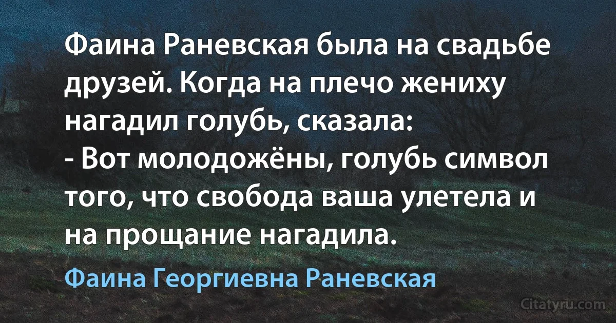 Фаина Раневская была на свадьбе друзей. Когда на плечо жениху нагадил голубь, сказала:
- Вот молодожёны, голубь символ того, что свобода ваша улетела и на прощание нагадила. (Фаина Георгиевна Раневская)