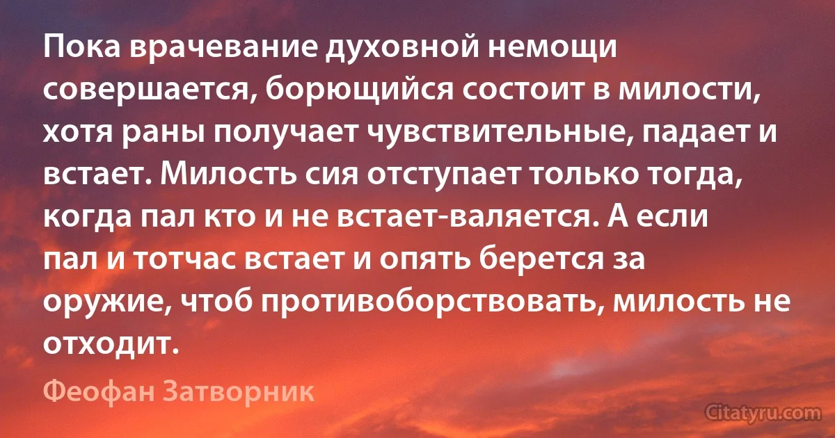 Пока врачевание духовной немощи совершается, борющийся состоит в милости, хотя раны получает чувствительные, падает и встает. Милость сия отступает только тогда, когда пал кто и не встает-валяется. А если пал и тотчас встает и опять берется за оружие, чтоб противоборствовать, милость не отходит. (Феофан Затворник)