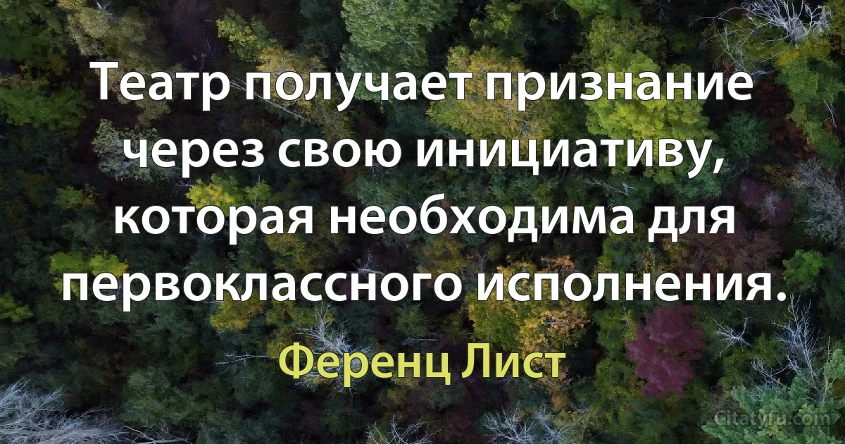 Театр получает признание через свою инициативу, которая необходима для первоклассного исполнения. (Ференц Лист)