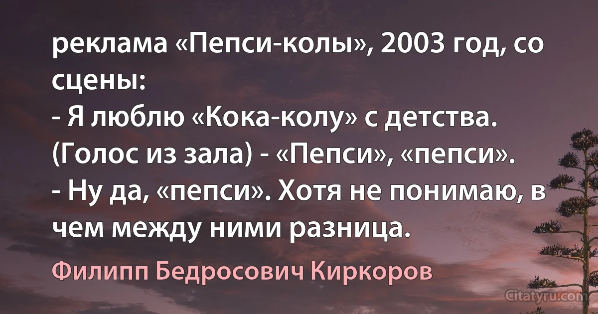 реклама «Пепси-колы», 2003 год, со сцены:
- Я люблю «Кока-колу» с детства.
(Голос из зала) - «Пепси», «пепси».
- Ну да, «пепси». Хотя не понимаю, в чем между ними разница. (Филипп Бедросович Киркоров)