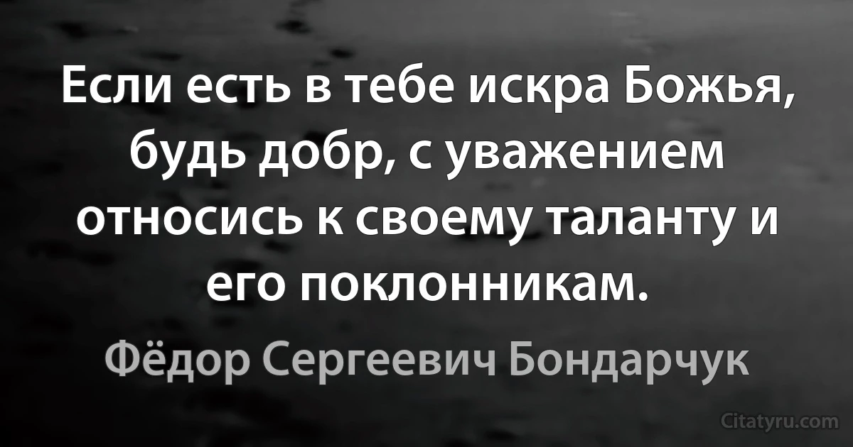 Если есть в тебе искра Божья, будь добр, с уважением относись к своему таланту и его поклонникам. (Фёдор Сергеевич Бондарчук)