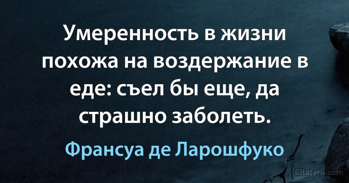 Умеренность в жизни похожа на воздержание в еде: съел бы еще, да страшно заболеть. (Франсуа де Ларошфуко)