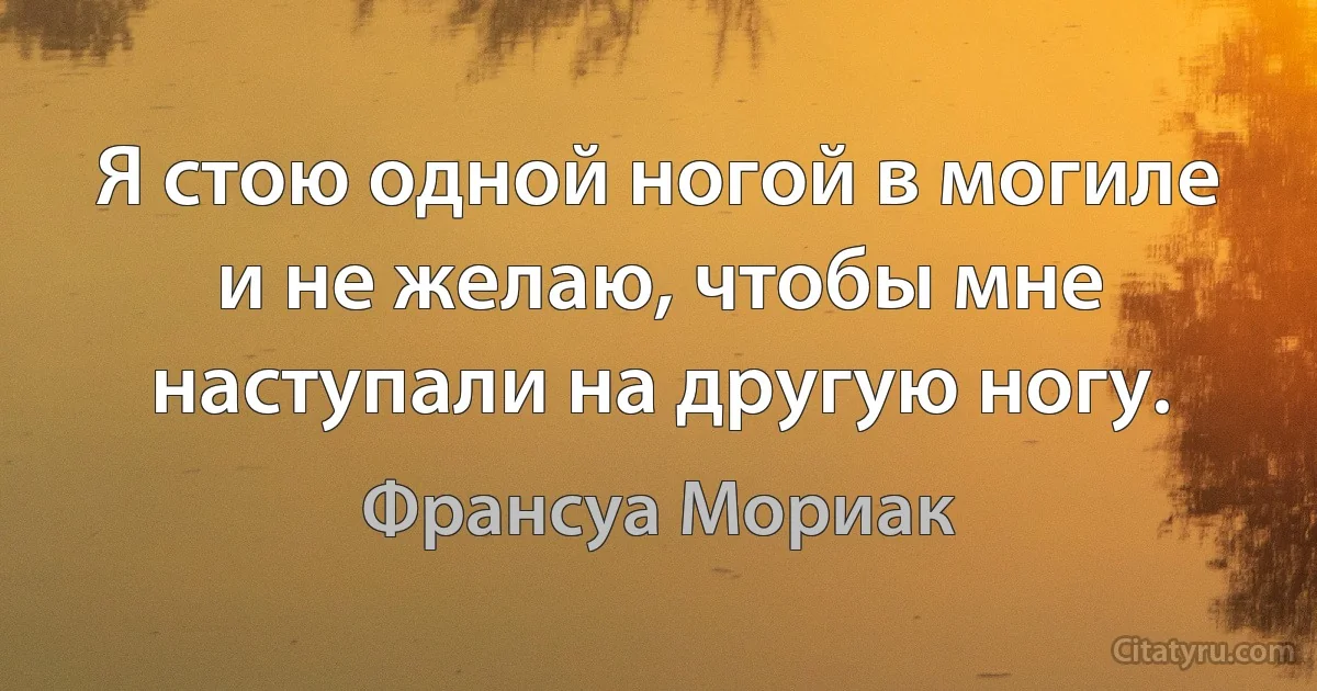 Я стою одной ногой в могиле и не желаю, чтобы мне наступали на другую ногу. (Франсуа Мориак)