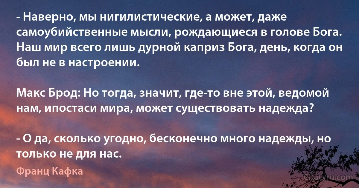 - Наверно, мы нигилистические, а может, даже самоубийственные мысли, рождающиеся в голове Бога. Наш мир всего лишь дурной каприз Бога, день, когда он был не в настроении.

Макс Брод: Но тогда, значит, где-то вне этой, ведомой нам, ипостаси мира, может существовать надежда?

- О да, сколько угодно, бесконечно много надежды, но только не для нас. (Франц Кафка)