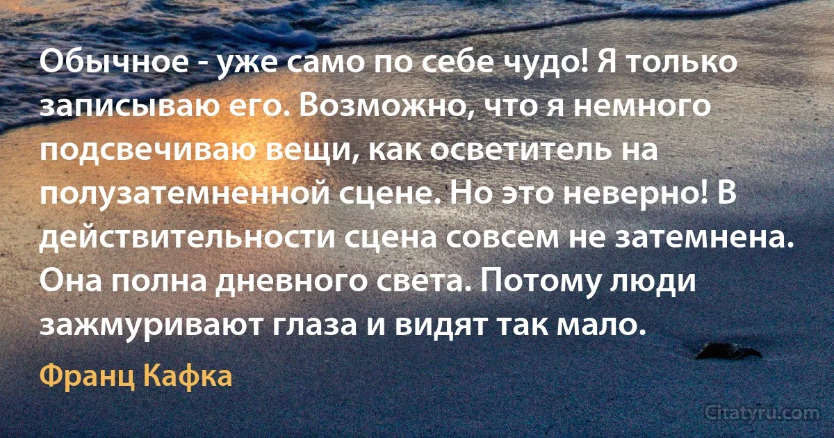 Обычное - уже само по себе чудо! Я только записываю его. Возможно, что я немного подсвечиваю вещи, как осветитель на полузатемненной сцене. Но это неверно! В действительности сцена совсем не затемнена. Она полна дневного света. Потому люди зажмуривают глаза и видят так мало. (Франц Кафка)