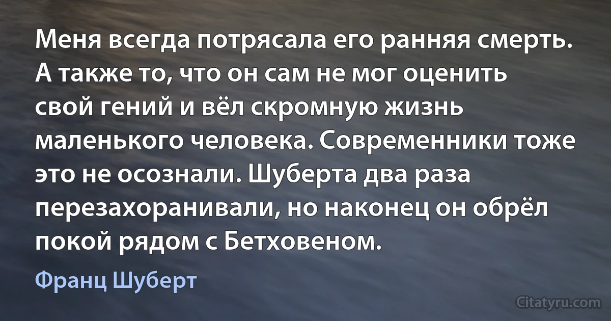 Меня всегда потрясала его ранняя смерть. А также то, что он сам не мог оценить свой гений и вёл скромную жизнь маленького человека. Современники тоже это не осознали. Шуберта два раза перезахоранивали, но наконец он обрёл покой рядом с Бетховеном. (Франц Шуберт)