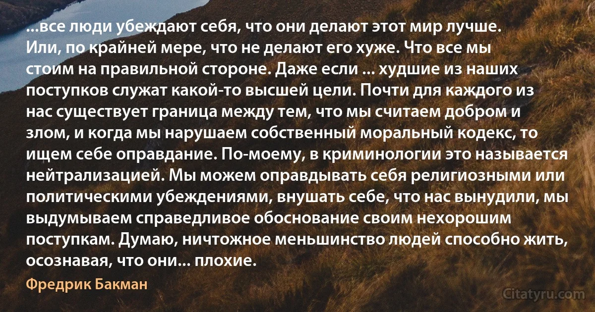 ...все люди убеждают себя, что они делают этот мир лучше. Или, по крайней мере, что не делают его хуже. Что все мы стоим на правильной стороне. Даже если ... худшие из наших поступков служат какой-то высшей цели. Почти для каждого из нас существует граница между тем, что мы считаем добром и злом, и когда мы нарушаем собственный моральный кодекс, то ищем себе оправдание. По-моему, в криминологии это называется нейтрализацией. Мы можем оправдывать себя религиозными или политическими убеждениями, внушать себе, что нас вынудили, мы выдумываем справедливое обоснование своим нехорошим поступкам. Думаю, ничтожное меньшинство людей способно жить, осознавая, что они... плохие. (Фредрик Бакман)