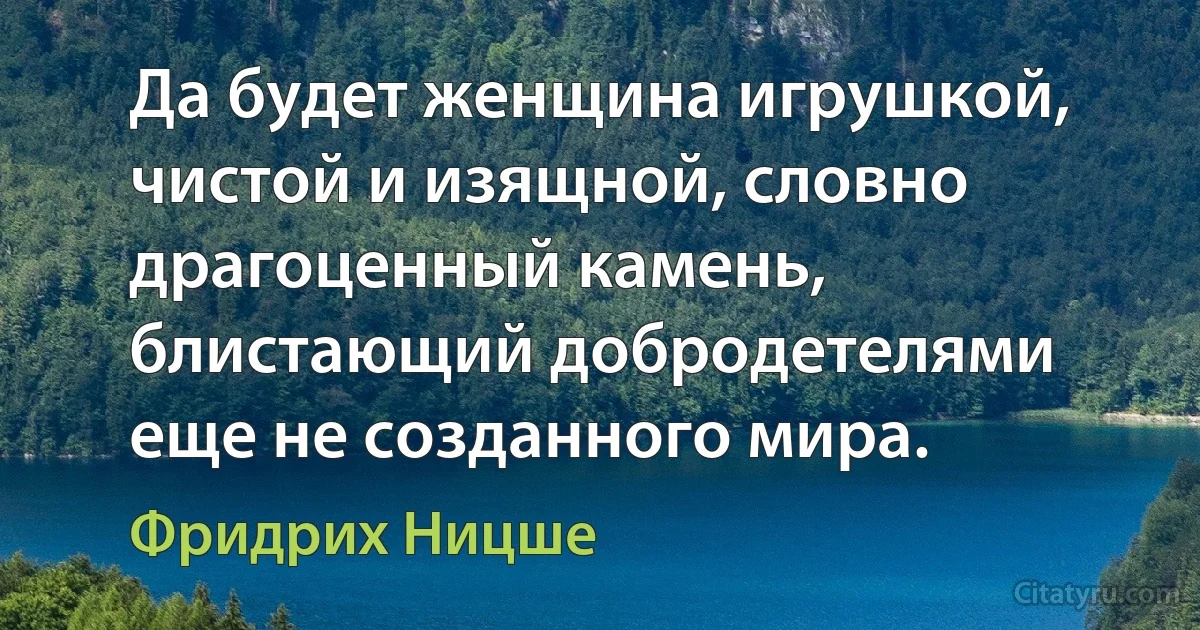 Да будет женщина игрушкой, чистой и изящной, словно драгоценный камень, блистающий добродетелями еще не созданного мира. (Фридрих Ницше)