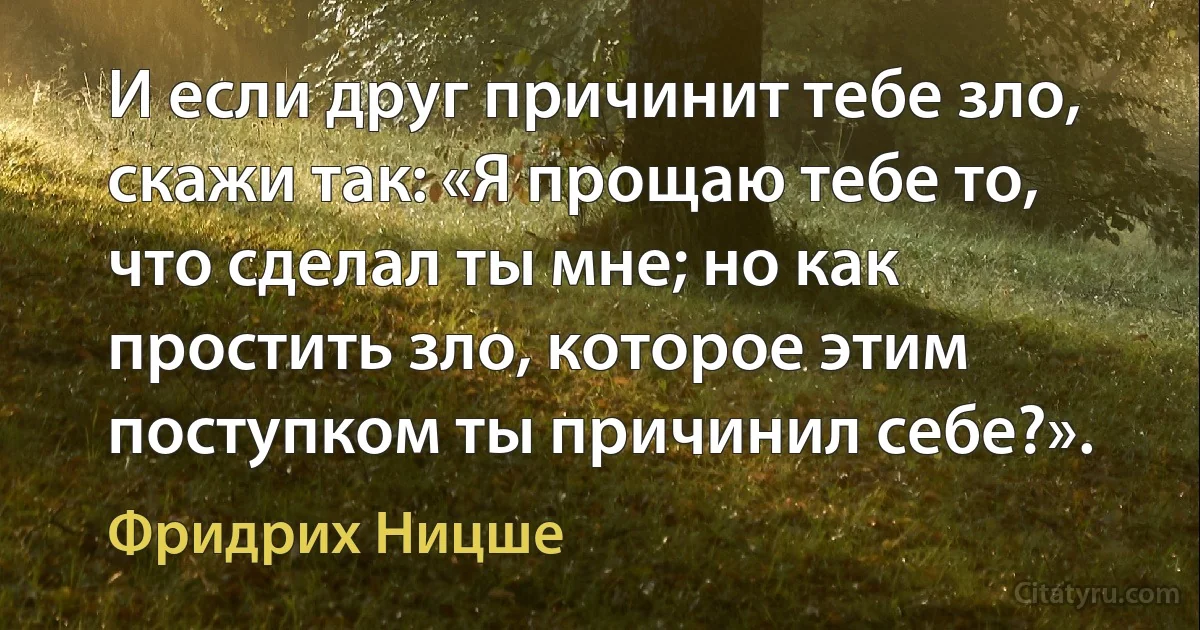 И если друг причинит тебе зло, скажи так: «Я прощаю тебе то, что сделал ты мне; но как простить зло, которое этим поступком ты причинил себе?». (Фридрих Ницше)