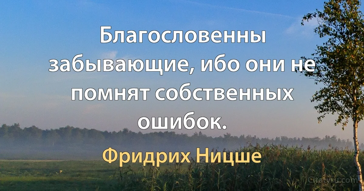 Благословенны забывающие, ибо они не помнят собственных ошибок. (Фридрих Ницше)