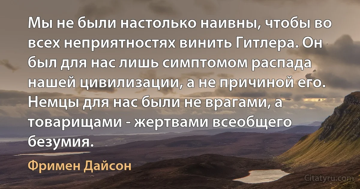 Мы не были настолько наивны, чтобы во всех неприятностях винить Гитлера. Он был для нас лишь симптомом распада нашей цивилизации, а не причиной его. Немцы для нас были не врагами, а товарищами - жертвами всеобщего безумия. (Фримен Дайсон)