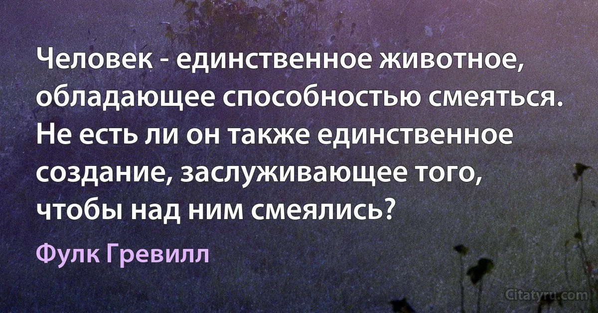 Человек - единственное животное, обладающее способностью смеяться. Не есть ли он также единственное создание, заслуживающее того, чтобы над ним смеялись? (Фулк Гревилл)