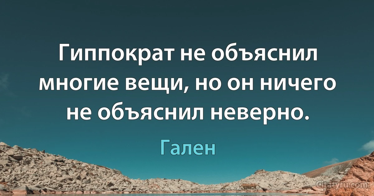 Гиппократ не объяснил многие вещи, но он ничего не объяснил неверно. (Гален)