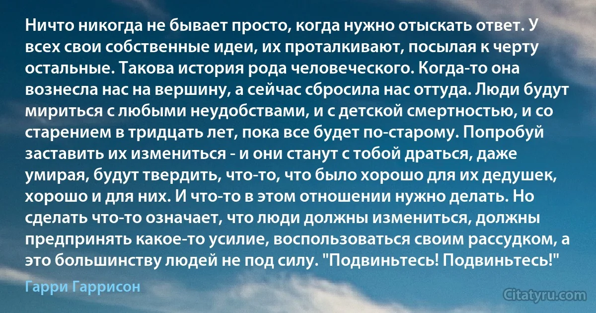 Ничто никогда не бывает просто, когда нужно отыскать ответ. У всех свои собственные идеи, их проталкивают, посылая к черту остальные. Такова история рода человеческого. Когда-то она вознесла нас на вершину, а сейчас сбросила нас оттуда. Люди будут мириться с любыми неудобствами, и с детской смертностью, и со старением в тридцать лет, пока все будет по-старому. Попробуй заставить их измениться - и они станут с тобой драться, даже умирая, будут твердить, что-то, что было хорошо для их дедушек, хорошо и для них. И что-то в этом отношении нужно делать. Но сделать что-то означает, что люди должны измениться, должны предпринять какое-то усилие, воспользоваться своим рассудком, а это большинству людей не под силу. "Подвиньтесь! Подвиньтесь!" (Гарри Гаррисон)