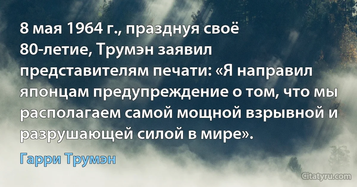 8 мая 1964 г., празднуя своё 80-летие, Трумэн заявил представителям печати: «Я направил японцам предупреждение о том, что мы располагаем самой мощной взрывной и разрушающей силой в мире». (Гарри Трумэн)