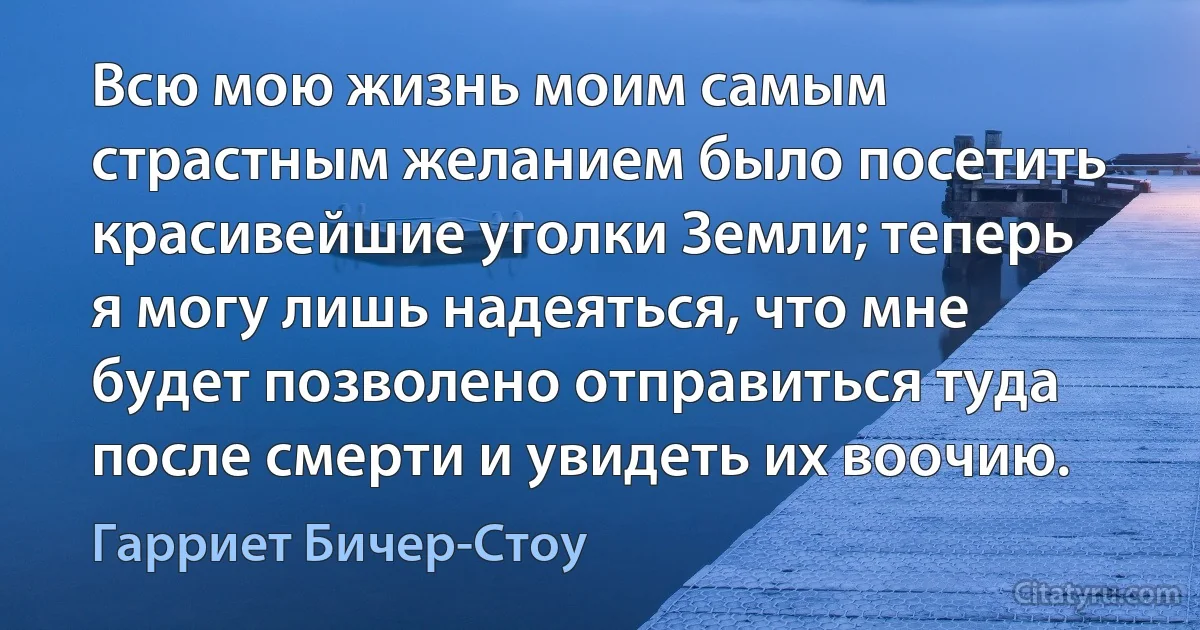 Всю мою жизнь моим самым страстным желанием было посетить красивейшие уголки Земли; теперь я могу лишь надеяться, что мне будет позволено отправиться туда после смерти и увидеть их воочию. (Гарриет Бичер-Стоу)