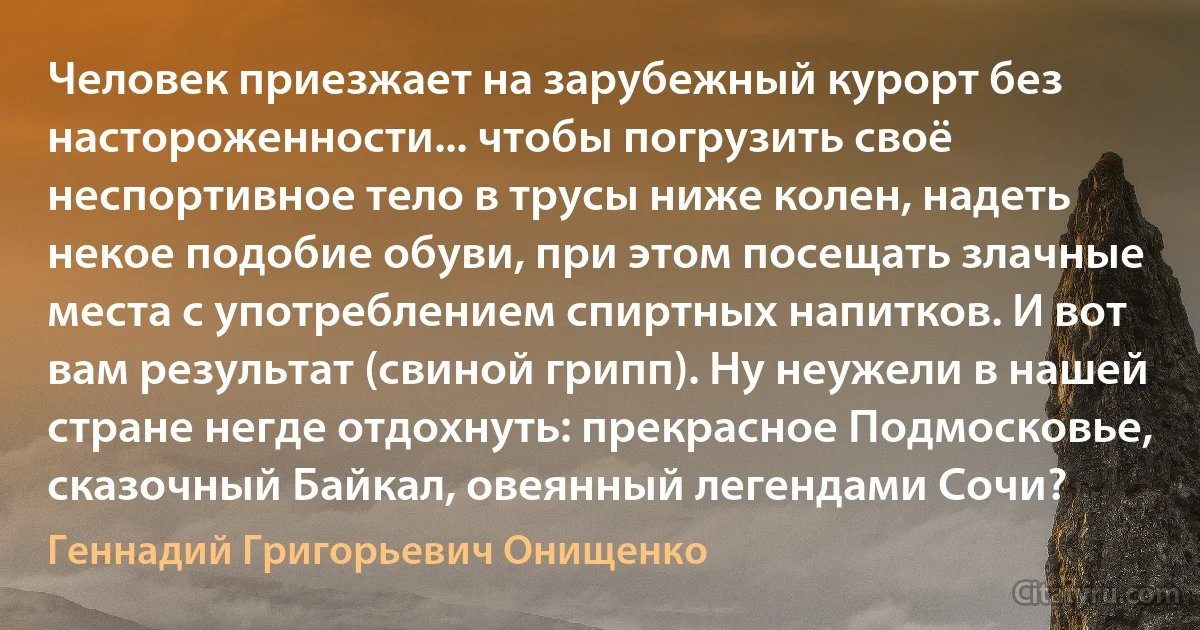 Человек приезжает на зарубежный курорт без настороженности... чтобы погрузить своё неспортивное тело в трусы ниже колен, надеть некое подобие обуви, при этом посещать злачные места с употреблением спиртных напитков. И вот вам результат (свиной грипп). Ну неужели в нашей стране негде отдохнуть: прекрасное Подмосковье, сказочный Байкал, овеянный легендами Сочи? (Геннадий Григорьевич Онищенко)