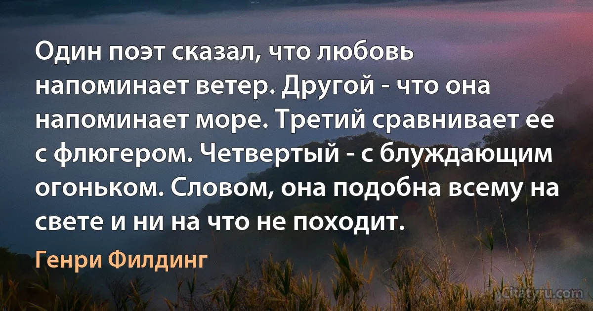 Один поэт сказал, что любовь напоминает ветер. Другой - что она напоминает море. Третий сравнивает ее с флюгером. Четвертый - с блуждающим огоньком. Словом, она подобна всему на свете и ни на что не походит. (Генри Филдинг)