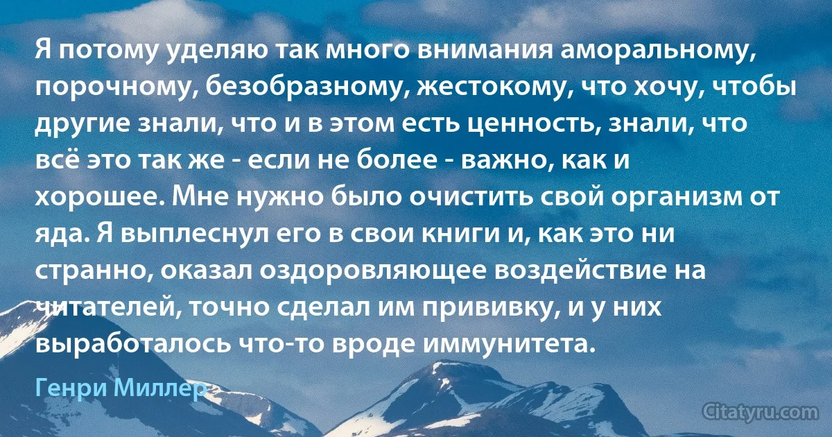 Я потому уделяю так много внимания аморальному, порочному, безобразному, жестокому, что хочу, чтобы другие знали, что и в этом есть ценность, знали, что всё это так же - если не более - важно, как и хорошее. Мне нужно было очистить свой организм от яда. Я выплеснул его в свои книги и, как это ни странно, оказал оздоровляющее воздействие на читателей, точно сделал им прививку, и у них выработалось что-то вроде иммунитета. (Генри Миллер)