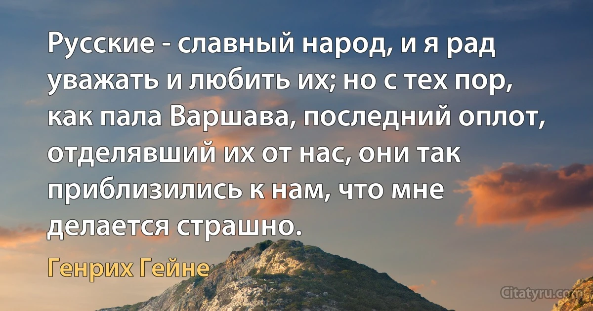 Русские - славный народ, и я рад уважать и любить их; но с тех пор, как пала Варшава, последний оплот, отделявший их от нас, они так приблизились к нам, что мне делается страшно. (Генрих Гейне)