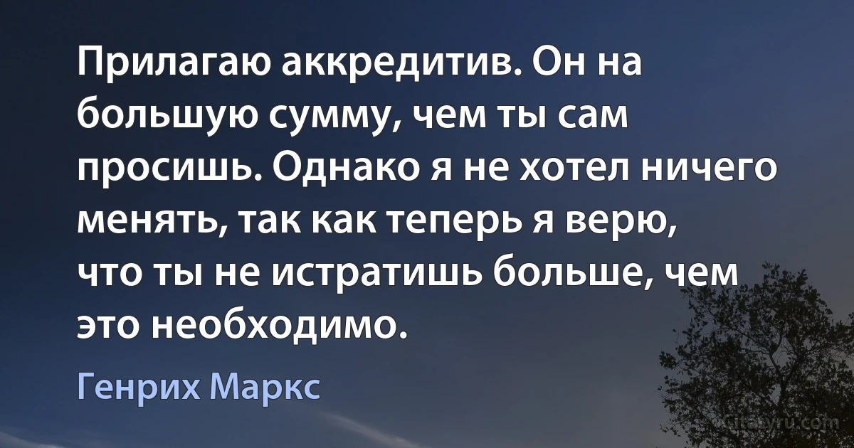 Прилагаю аккредитив. Он на большую сумму, чем ты сам просишь. Однако я не хотел ничего менять, так как теперь я верю, что ты не истратишь больше, чем это необходимо. (Генрих Маркс)