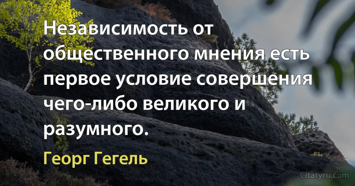 Независимость от общественного мнения есть первое условие совершения чего-либо великого и разумного. (Георг Гегель)