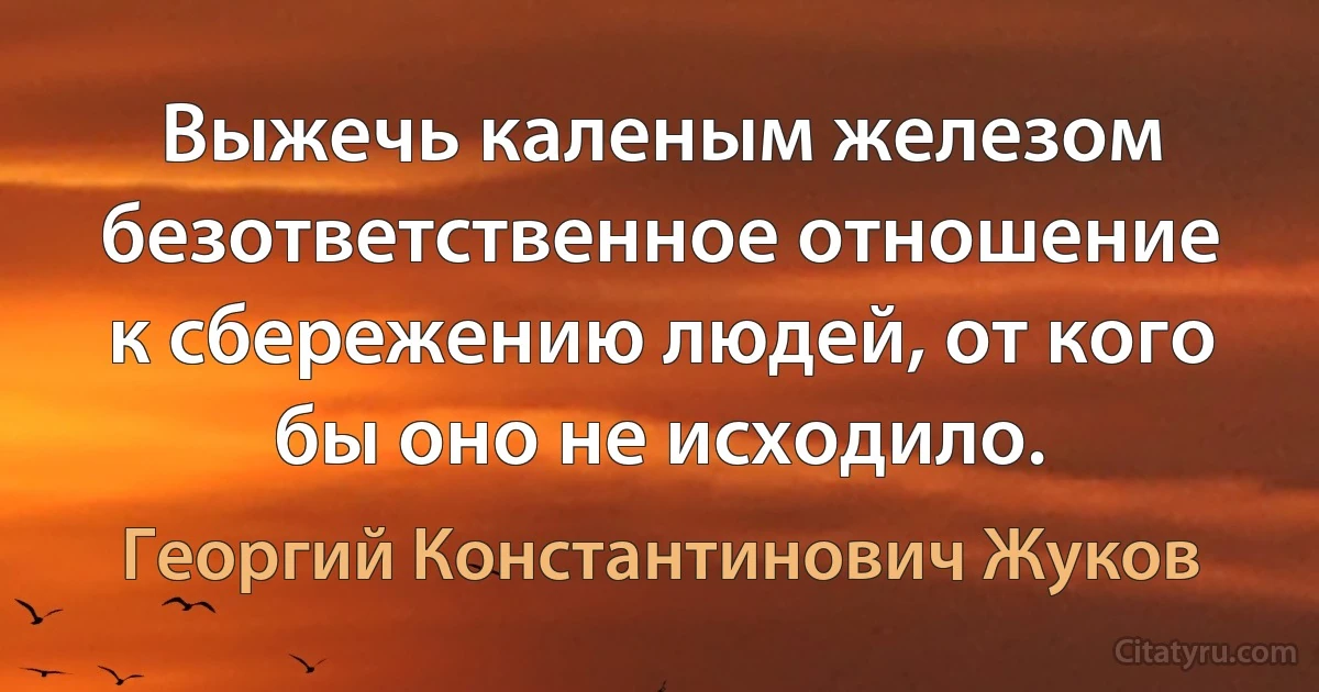 Выжечь каленым железом безответственное отношение к сбережению людей, от кого бы оно не исходило. (Георгий Константинович Жуков)