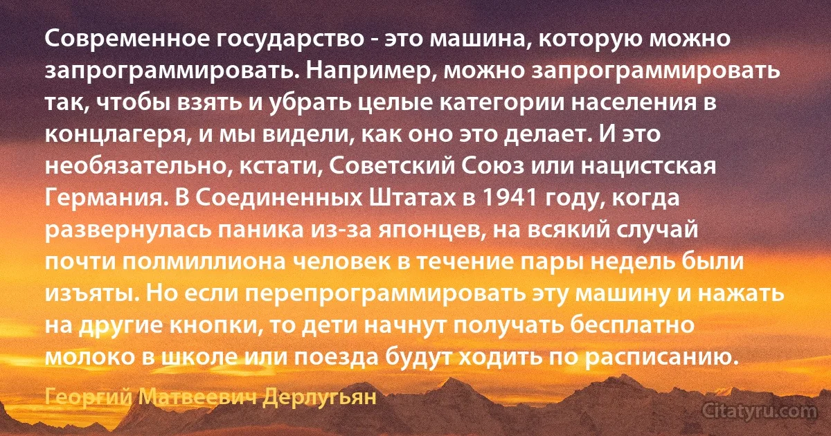 Современное государство - это машина, которую можно запрограммировать. Например, можно запрограммировать так, чтобы взять и убрать целые категории населения в концлагеря, и мы видели, как оно это делает. И это необязательно, кстати, Советский Союз или нацистская Германия. В Соединенных Штатах в 1941 году, когда развернулась паника из-за японцев, на всякий случай почти полмиллиона человек в течение пары недель были изъяты. Но если перепрограммировать эту машину и нажать на другие кнопки, то дети начнут получать бесплатно молоко в школе или поезда будут ходить по расписанию. (Георгий Матвеевич Дерлугьян)