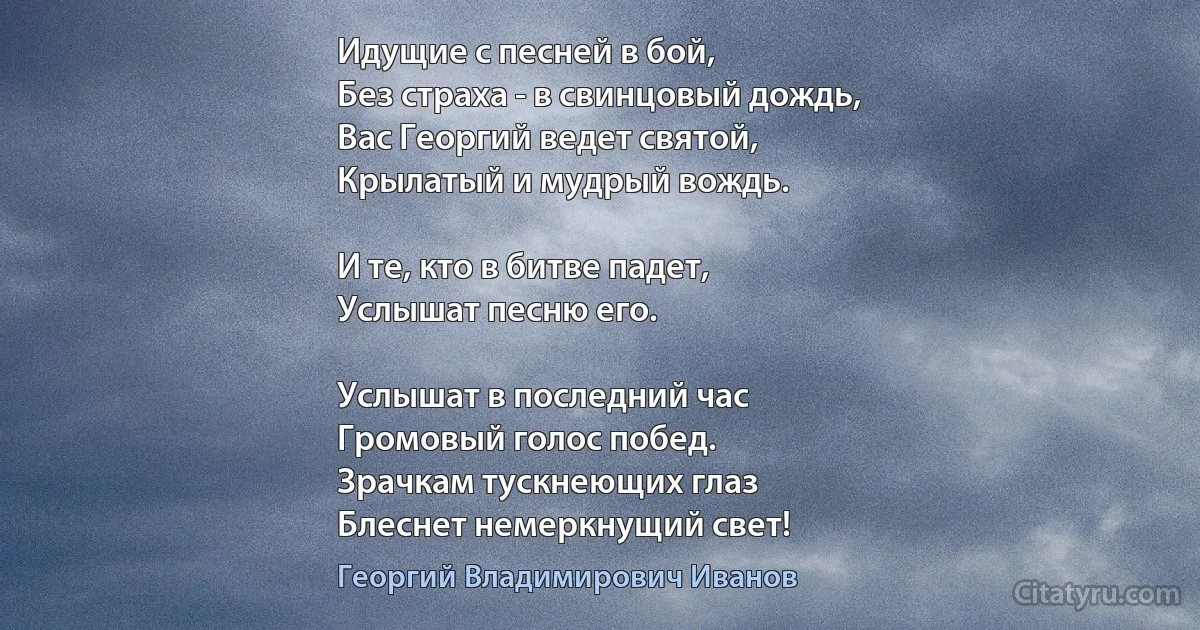 Идущие с песней в бой,
Без страха - в свинцовый дождь,
Вас Георгий ведет святой,
Крылатый и мудрый вождь.

И те, кто в битве падет,
Услышат песню его.

Услышат в последний час
Громовый голос побед.
Зрачкам тускнеющих глаз
Блеснет немеркнущий свет! (Георгий Владимирович Иванов)