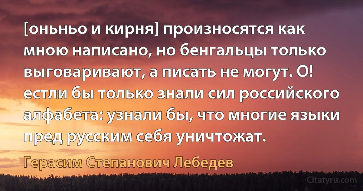 [оньньо и кирня] произносятся как мною написано, но бенгальцы только выговаривают, а писать не могут. О! естли бы только знали сил российского алфабета: узнали бы, что многие языки пред русским себя уничтожат. (Герасим Степанович Лебедев)