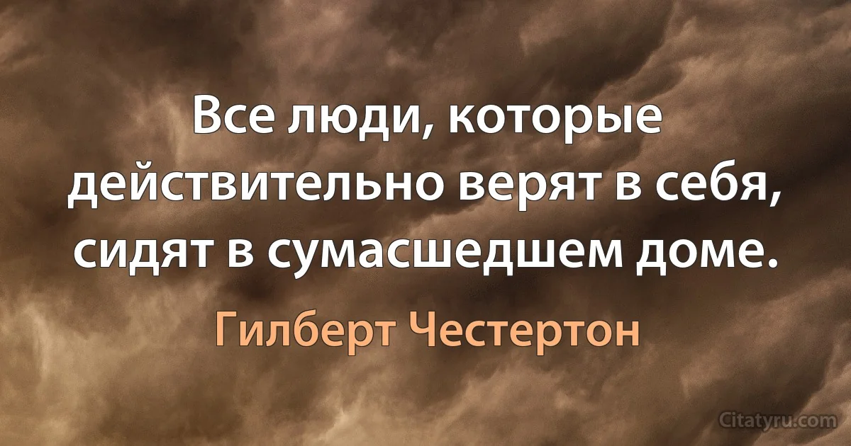 Все люди, которые действительно верят в себя, сидят в сумасшедшем доме. (Гилберт Честертон)