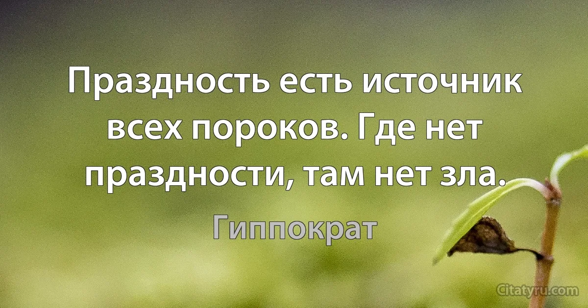 Праздность есть источник всех пороков. Где нет праздности, там нет зла. (Гиппократ)