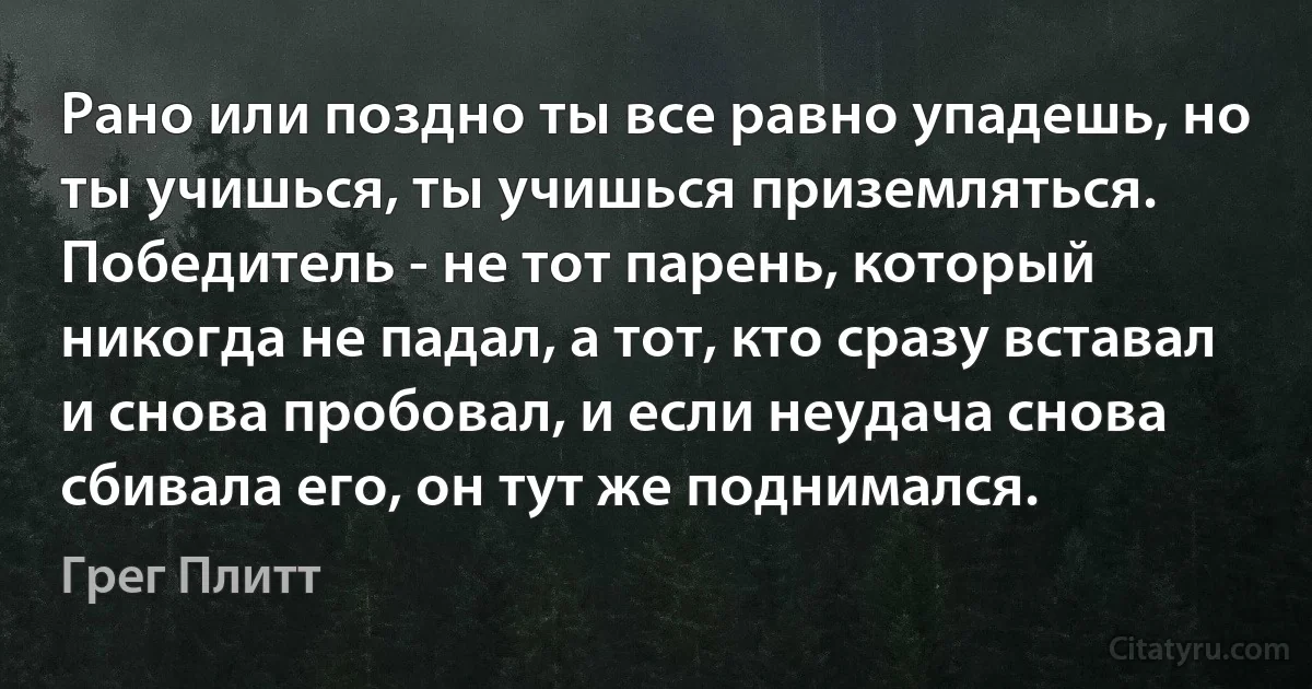 Рано или поздно ты все равно упадешь, но ты учишься, ты учишься приземляться. Победитель - не тот парень, который никогда не падал, а тот, кто сразу вставал и снова пробовал, и если неудача снова сбивала его, он тут же поднимался. (Грег Плитт)